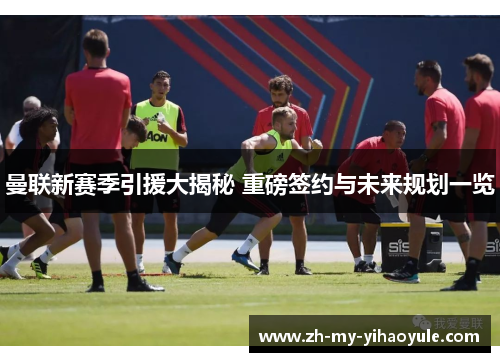 曼联新赛季引援大揭秘 重磅签约与未来规划一览